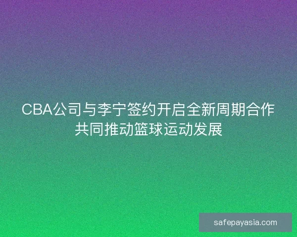 CBA公司与李宁签约开启全新周期合作共同推动篮球运动发展