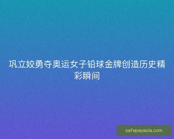 巩立姣勇夺奥运女子铅球金牌创造历史精彩瞬间
