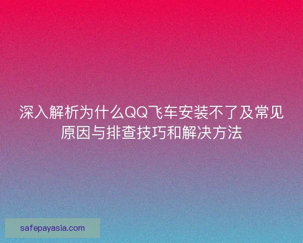 深入解析为什么QQ飞车安装不了及常见原因与排查技巧和解决方法