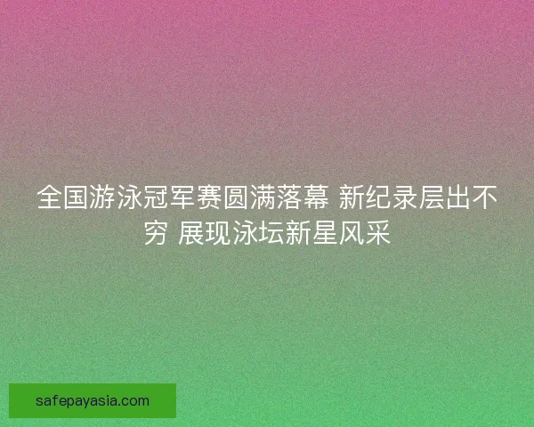 全国游泳冠军赛圆满落幕 新纪录层出不穷 展现泳坛新星风采
